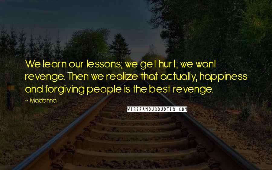 Madonna Quotes: We learn our lessons; we get hurt; we want revenge. Then we realize that actually, happiness and forgiving people is the best revenge.