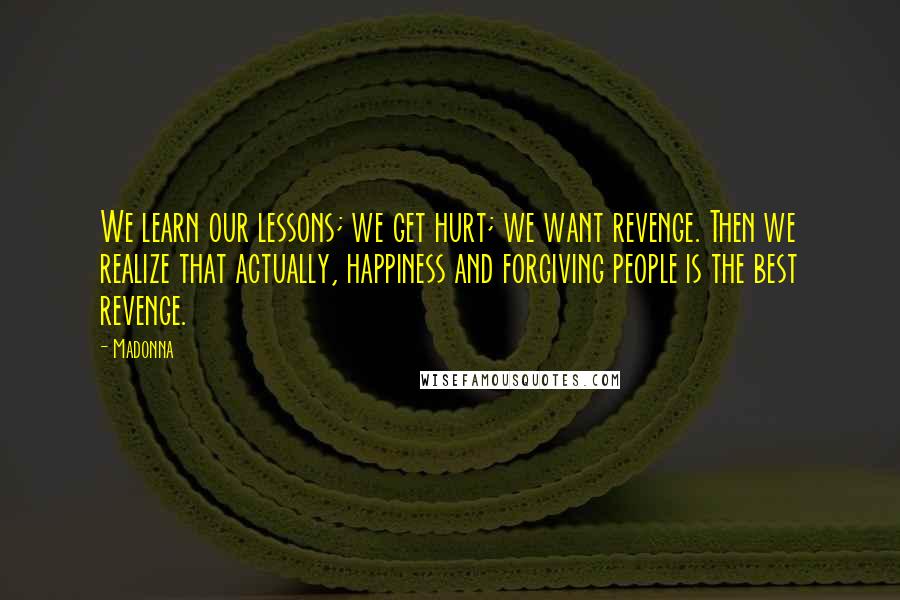 Madonna Quotes: We learn our lessons; we get hurt; we want revenge. Then we realize that actually, happiness and forgiving people is the best revenge.