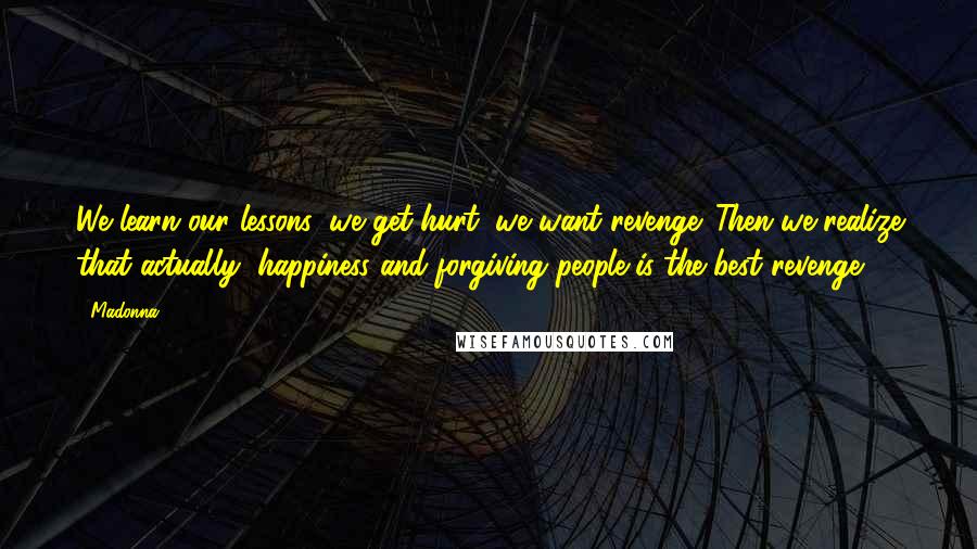 Madonna Quotes: We learn our lessons; we get hurt; we want revenge. Then we realize that actually, happiness and forgiving people is the best revenge.