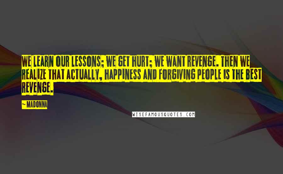 Madonna Quotes: We learn our lessons; we get hurt; we want revenge. Then we realize that actually, happiness and forgiving people is the best revenge.