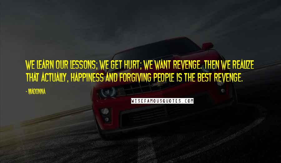 Madonna Quotes: We learn our lessons; we get hurt; we want revenge. Then we realize that actually, happiness and forgiving people is the best revenge.