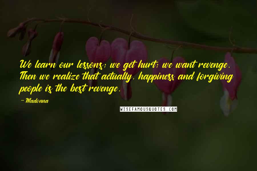 Madonna Quotes: We learn our lessons; we get hurt; we want revenge. Then we realize that actually, happiness and forgiving people is the best revenge.