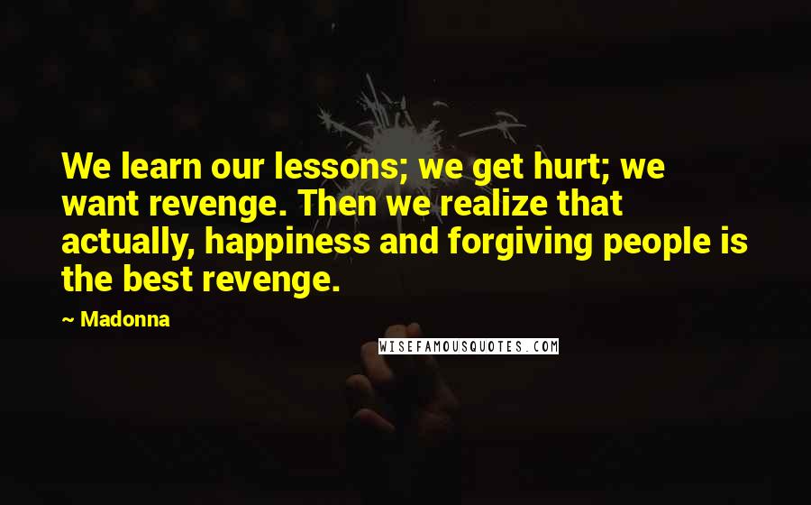 Madonna Quotes: We learn our lessons; we get hurt; we want revenge. Then we realize that actually, happiness and forgiving people is the best revenge.