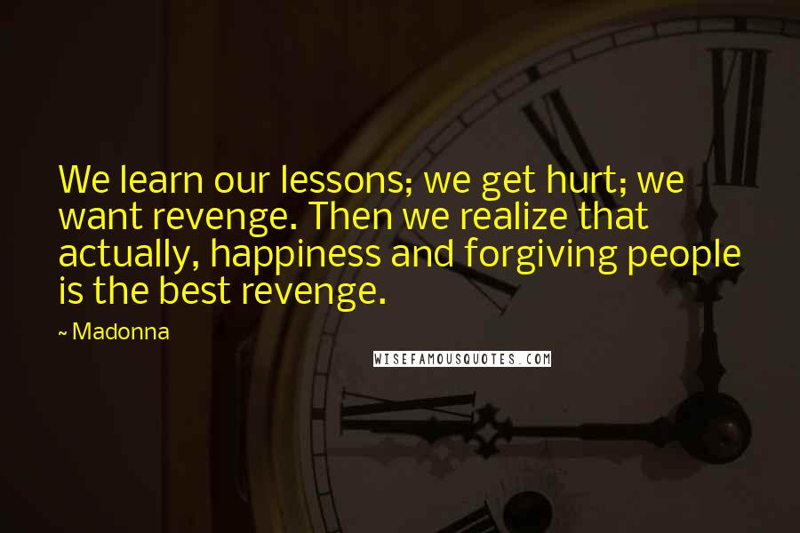 Madonna Quotes: We learn our lessons; we get hurt; we want revenge. Then we realize that actually, happiness and forgiving people is the best revenge.