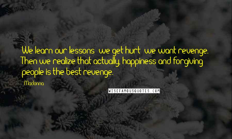 Madonna Quotes: We learn our lessons; we get hurt; we want revenge. Then we realize that actually, happiness and forgiving people is the best revenge.