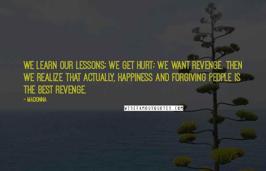 Madonna Quotes: We learn our lessons; we get hurt; we want revenge. Then we realize that actually, happiness and forgiving people is the best revenge.