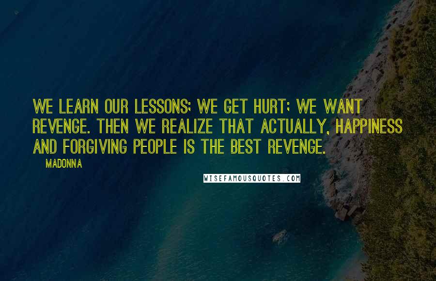 Madonna Quotes: We learn our lessons; we get hurt; we want revenge. Then we realize that actually, happiness and forgiving people is the best revenge.