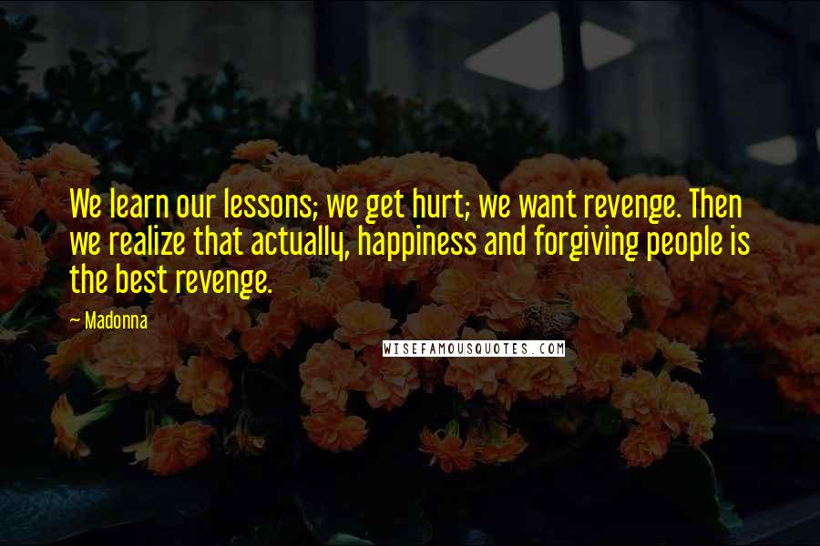 Madonna Quotes: We learn our lessons; we get hurt; we want revenge. Then we realize that actually, happiness and forgiving people is the best revenge.