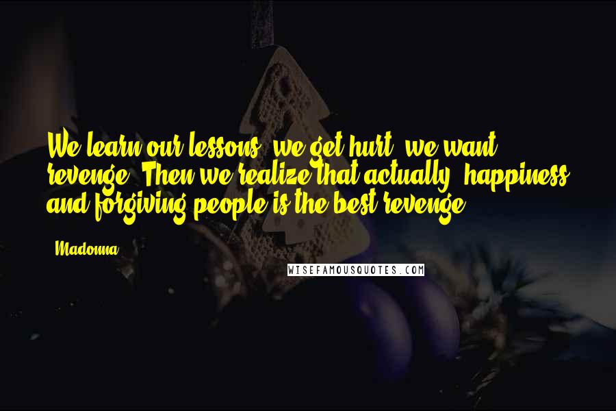 Madonna Quotes: We learn our lessons; we get hurt; we want revenge. Then we realize that actually, happiness and forgiving people is the best revenge.