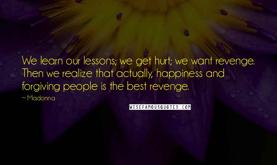 Madonna Quotes: We learn our lessons; we get hurt; we want revenge. Then we realize that actually, happiness and forgiving people is the best revenge.