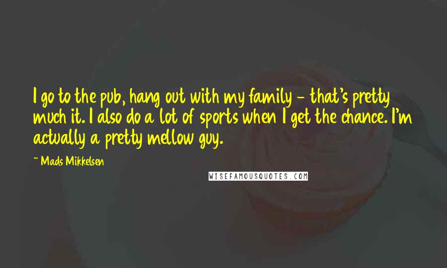 Mads Mikkelsen Quotes: I go to the pub, hang out with my family - that's pretty much it. I also do a lot of sports when I get the chance. I'm actually a pretty mellow guy.