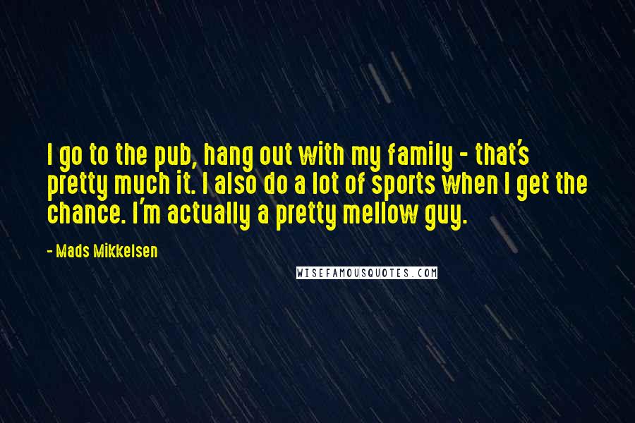 Mads Mikkelsen Quotes: I go to the pub, hang out with my family - that's pretty much it. I also do a lot of sports when I get the chance. I'm actually a pretty mellow guy.