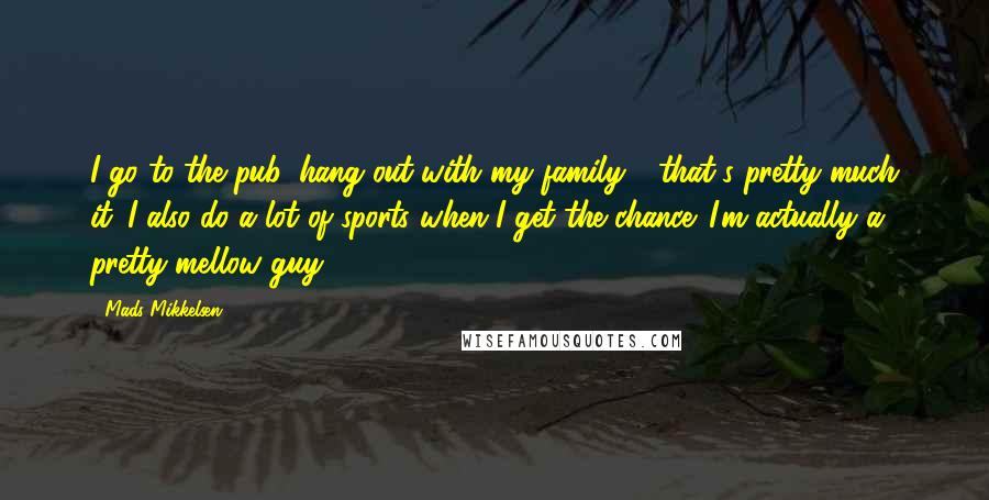 Mads Mikkelsen Quotes: I go to the pub, hang out with my family - that's pretty much it. I also do a lot of sports when I get the chance. I'm actually a pretty mellow guy.