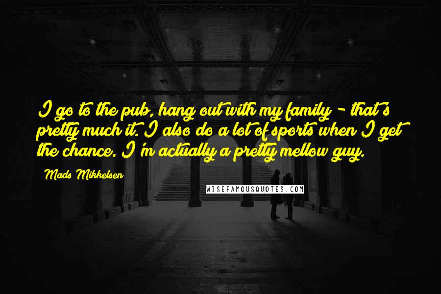 Mads Mikkelsen Quotes: I go to the pub, hang out with my family - that's pretty much it. I also do a lot of sports when I get the chance. I'm actually a pretty mellow guy.