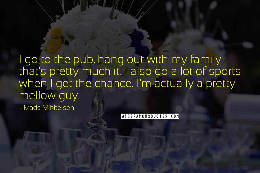 Mads Mikkelsen Quotes: I go to the pub, hang out with my family - that's pretty much it. I also do a lot of sports when I get the chance. I'm actually a pretty mellow guy.