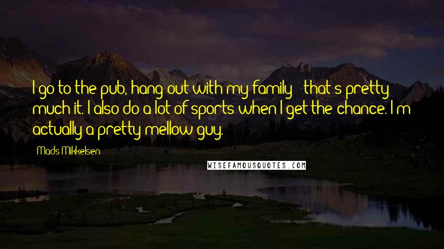 Mads Mikkelsen Quotes: I go to the pub, hang out with my family - that's pretty much it. I also do a lot of sports when I get the chance. I'm actually a pretty mellow guy.