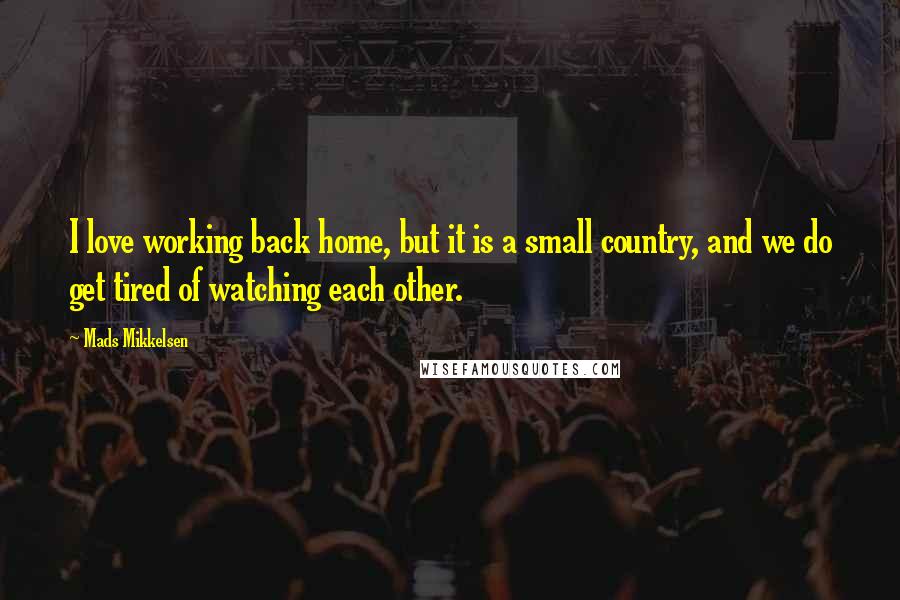 Mads Mikkelsen Quotes: I love working back home, but it is a small country, and we do get tired of watching each other.
