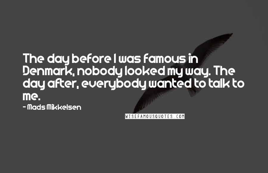 Mads Mikkelsen Quotes: The day before I was famous in Denmark, nobody looked my way. The day after, everybody wanted to talk to me.