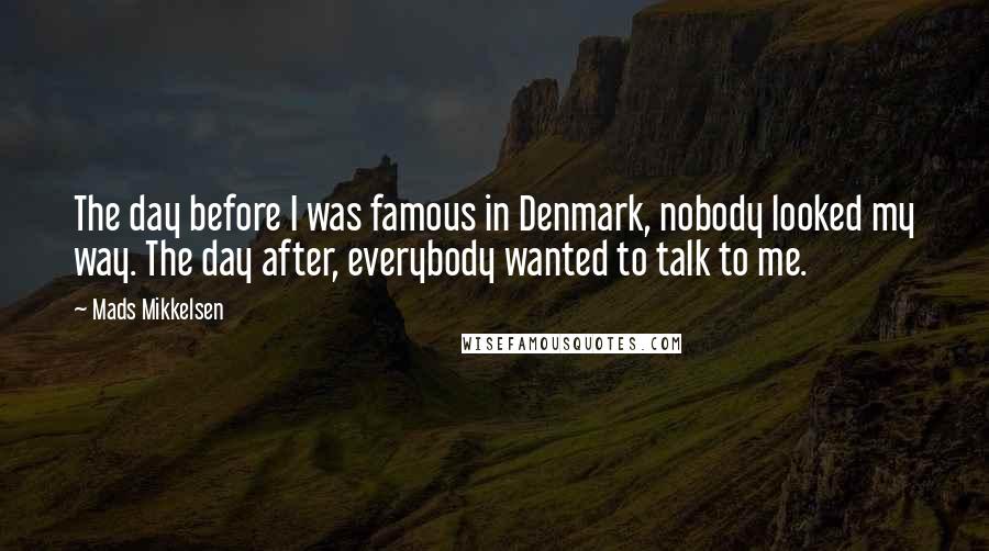 Mads Mikkelsen Quotes: The day before I was famous in Denmark, nobody looked my way. The day after, everybody wanted to talk to me.