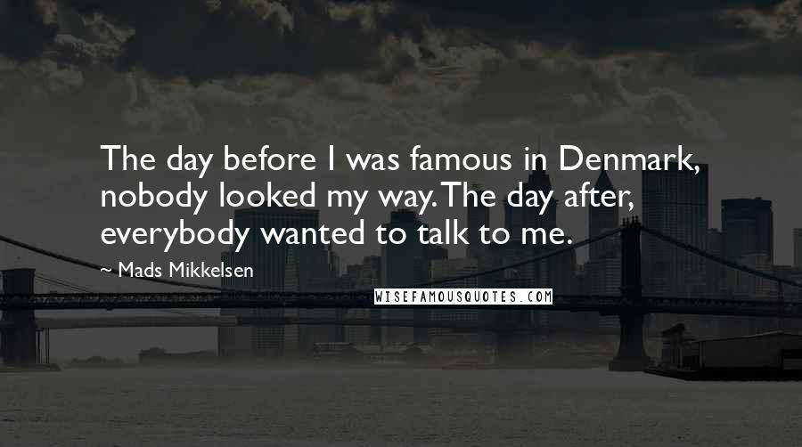 Mads Mikkelsen Quotes: The day before I was famous in Denmark, nobody looked my way. The day after, everybody wanted to talk to me.