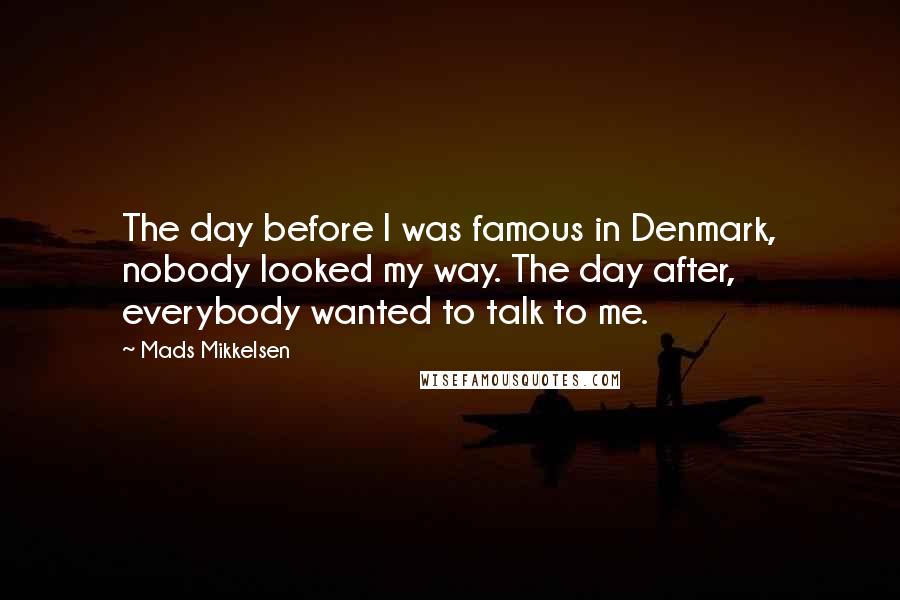 Mads Mikkelsen Quotes: The day before I was famous in Denmark, nobody looked my way. The day after, everybody wanted to talk to me.