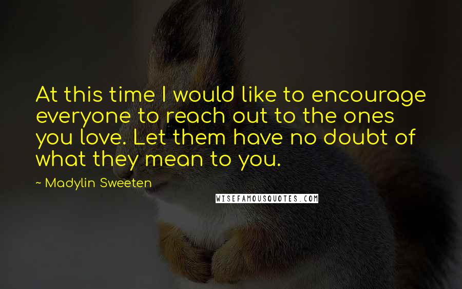 Madylin Sweeten Quotes: At this time I would like to encourage everyone to reach out to the ones you love. Let them have no doubt of what they mean to you.