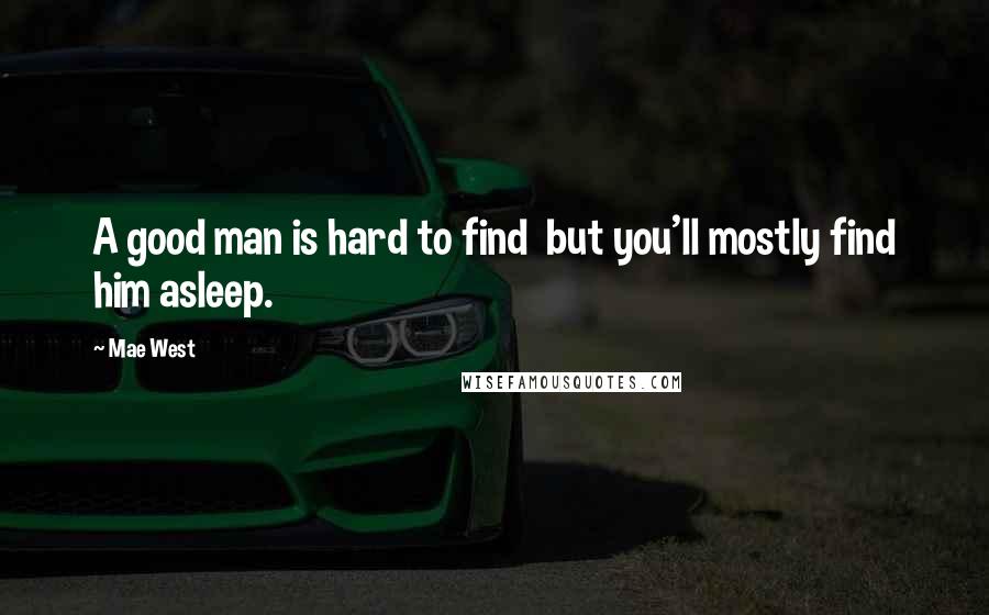 Mae West Quotes: A good man is hard to find  but you'll mostly find him asleep.