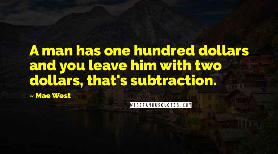 Mae West Quotes: A man has one hundred dollars and you leave him with two dollars, that's subtraction.