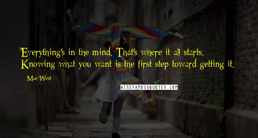 Mae West Quotes: Everything's in the mind. That's where it all starts. Knowing what you want is the first step toward getting it.