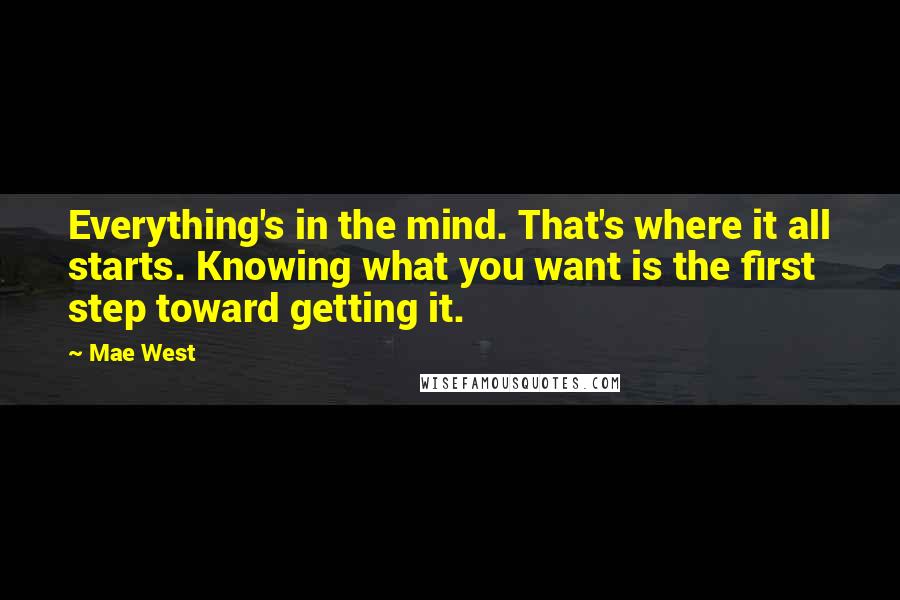 Mae West Quotes: Everything's in the mind. That's where it all starts. Knowing what you want is the first step toward getting it.