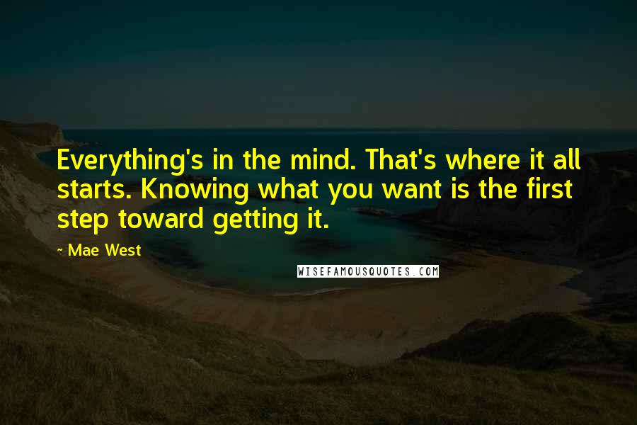 Mae West Quotes: Everything's in the mind. That's where it all starts. Knowing what you want is the first step toward getting it.