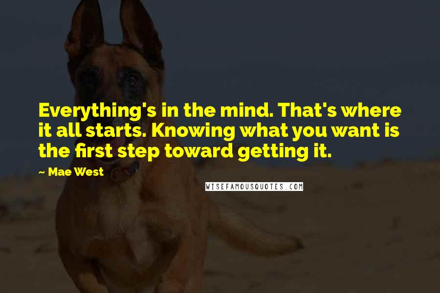 Mae West Quotes: Everything's in the mind. That's where it all starts. Knowing what you want is the first step toward getting it.