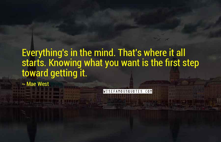 Mae West Quotes: Everything's in the mind. That's where it all starts. Knowing what you want is the first step toward getting it.