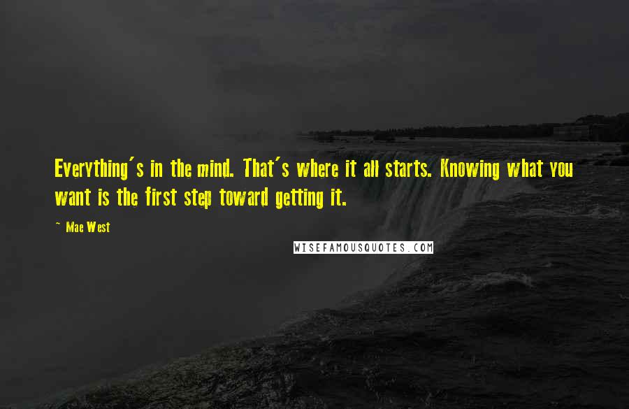 Mae West Quotes: Everything's in the mind. That's where it all starts. Knowing what you want is the first step toward getting it.