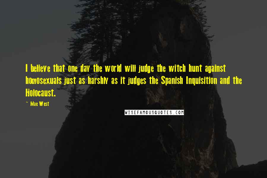 Mae West Quotes: I believe that one day the world will judge the witch hunt against homosexuals just as harshly as it judges the Spanish Inquisition and the Holocaust.