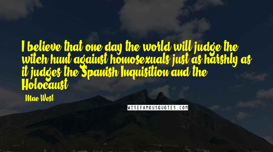 Mae West Quotes: I believe that one day the world will judge the witch hunt against homosexuals just as harshly as it judges the Spanish Inquisition and the Holocaust.