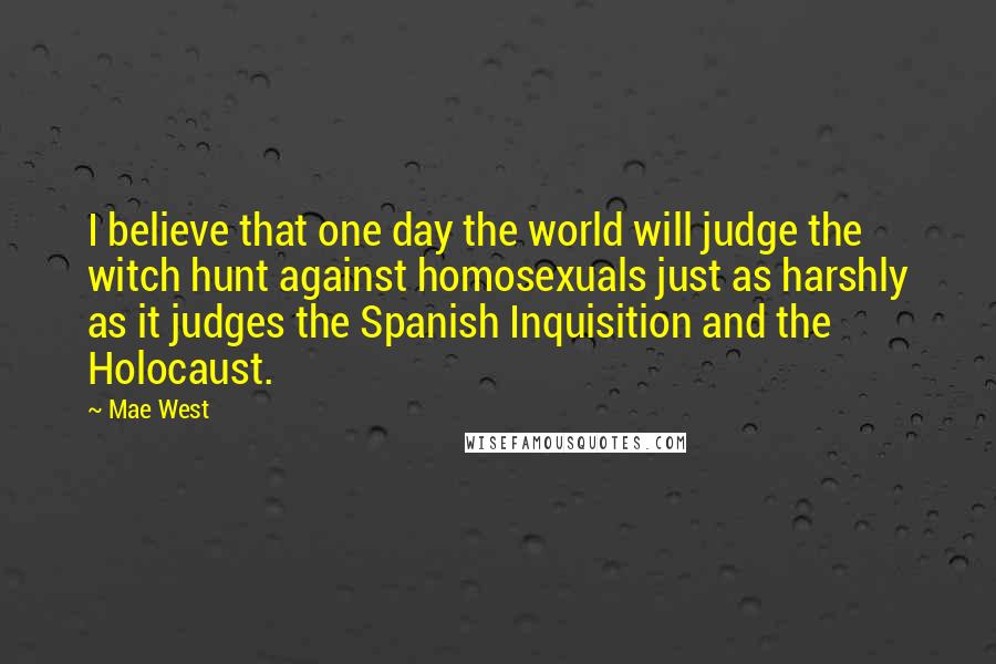Mae West Quotes: I believe that one day the world will judge the witch hunt against homosexuals just as harshly as it judges the Spanish Inquisition and the Holocaust.