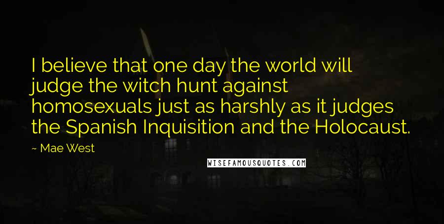 Mae West Quotes: I believe that one day the world will judge the witch hunt against homosexuals just as harshly as it judges the Spanish Inquisition and the Holocaust.