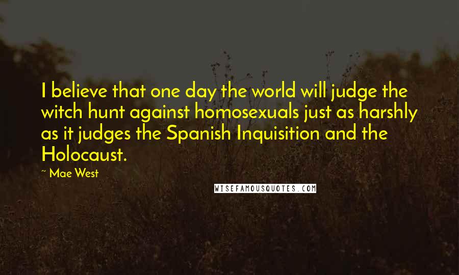 Mae West Quotes: I believe that one day the world will judge the witch hunt against homosexuals just as harshly as it judges the Spanish Inquisition and the Holocaust.