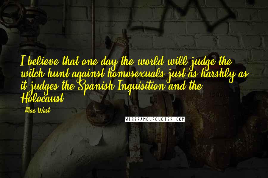 Mae West Quotes: I believe that one day the world will judge the witch hunt against homosexuals just as harshly as it judges the Spanish Inquisition and the Holocaust.