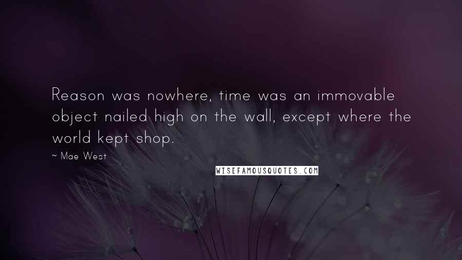 Mae West Quotes: Reason was nowhere, time was an immovable object nailed high on the wall, except where the world kept shop.