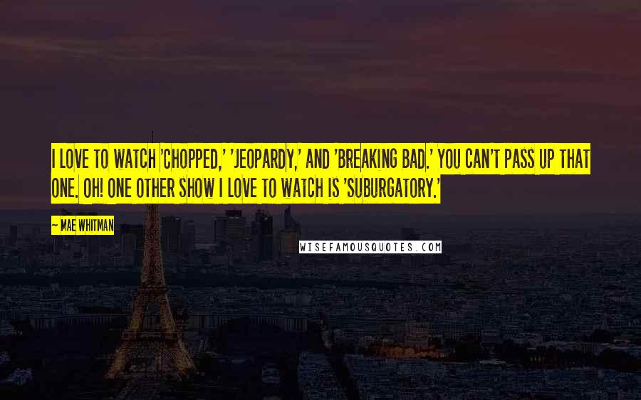 Mae Whitman Quotes: I love to watch 'Chopped,' 'Jeopardy,' and 'Breaking Bad.' You can't pass up that one. Oh! One other show I love to watch is 'Suburgatory.'