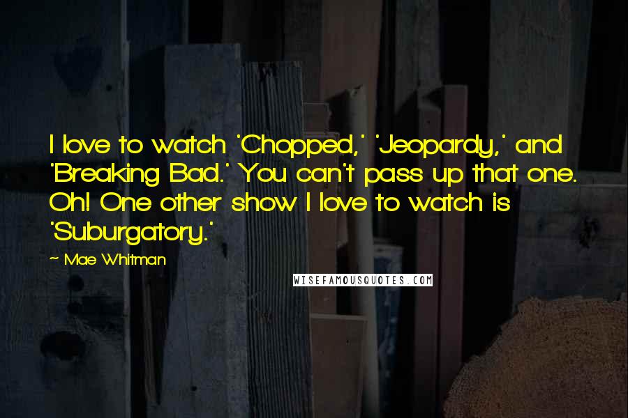 Mae Whitman Quotes: I love to watch 'Chopped,' 'Jeopardy,' and 'Breaking Bad.' You can't pass up that one. Oh! One other show I love to watch is 'Suburgatory.'