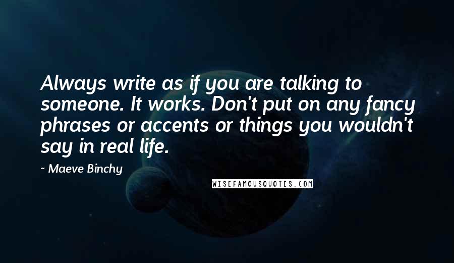 Maeve Binchy Quotes: Always write as if you are talking to someone. It works. Don't put on any fancy phrases or accents or things you wouldn't say in real life.