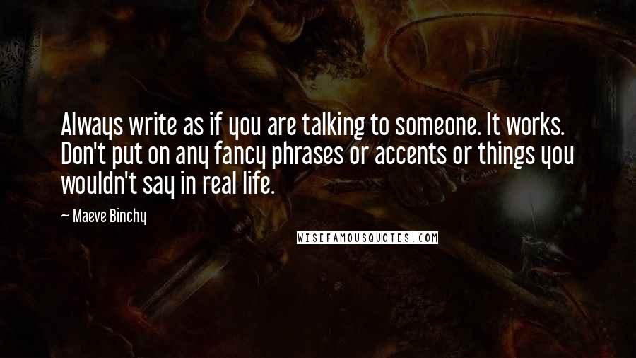Maeve Binchy Quotes: Always write as if you are talking to someone. It works. Don't put on any fancy phrases or accents or things you wouldn't say in real life.