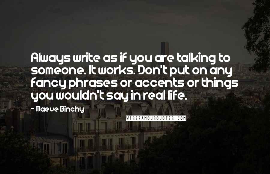 Maeve Binchy Quotes: Always write as if you are talking to someone. It works. Don't put on any fancy phrases or accents or things you wouldn't say in real life.