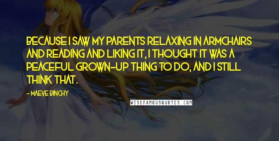 Maeve Binchy Quotes: Because I saw my parents relaxing in armchairs and reading and liking it, I thought it was a peaceful grown-up thing to do, and I still think that.