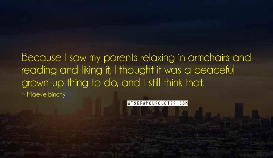 Maeve Binchy Quotes: Because I saw my parents relaxing in armchairs and reading and liking it, I thought it was a peaceful grown-up thing to do, and I still think that.