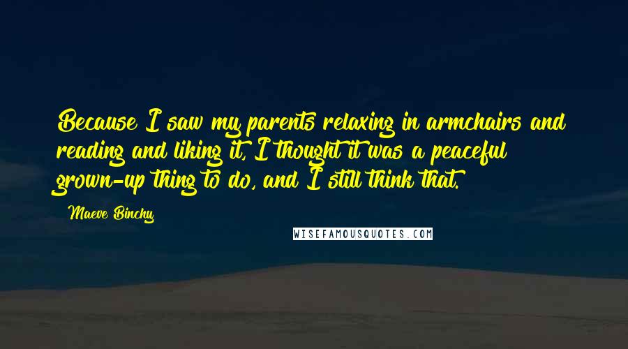 Maeve Binchy Quotes: Because I saw my parents relaxing in armchairs and reading and liking it, I thought it was a peaceful grown-up thing to do, and I still think that.