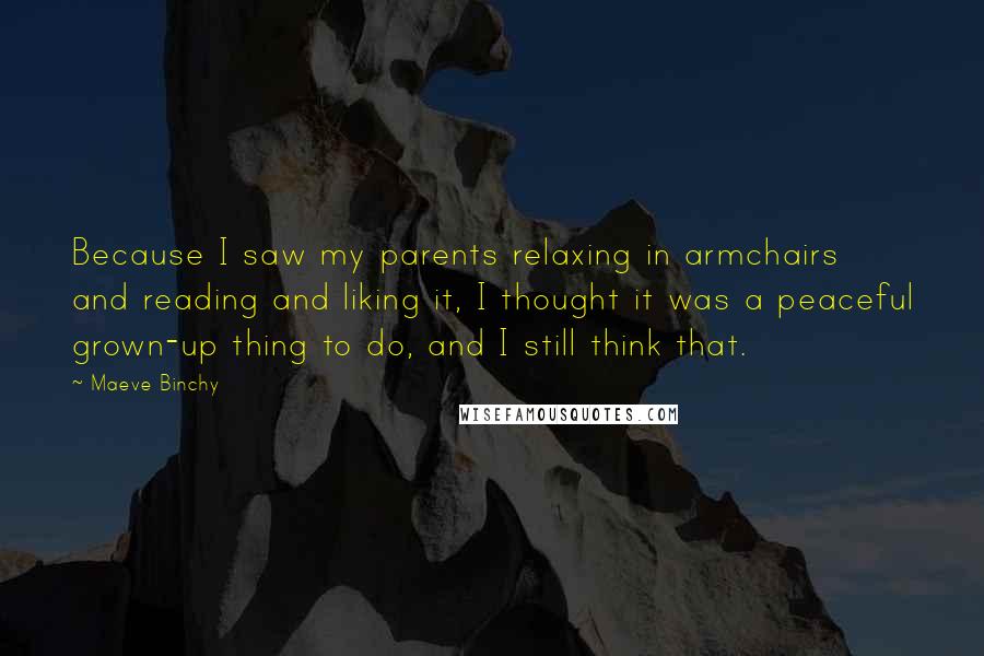 Maeve Binchy Quotes: Because I saw my parents relaxing in armchairs and reading and liking it, I thought it was a peaceful grown-up thing to do, and I still think that.
